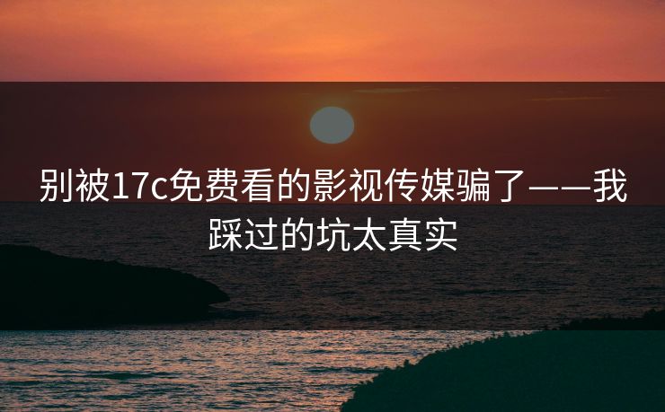 别被17c免费看的影视传媒骗了——我踩过的坑太真实