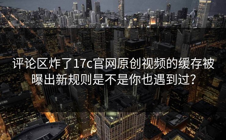 评论区炸了17c官网原创视频的缓存被曝出新规则是不是你也遇到过？