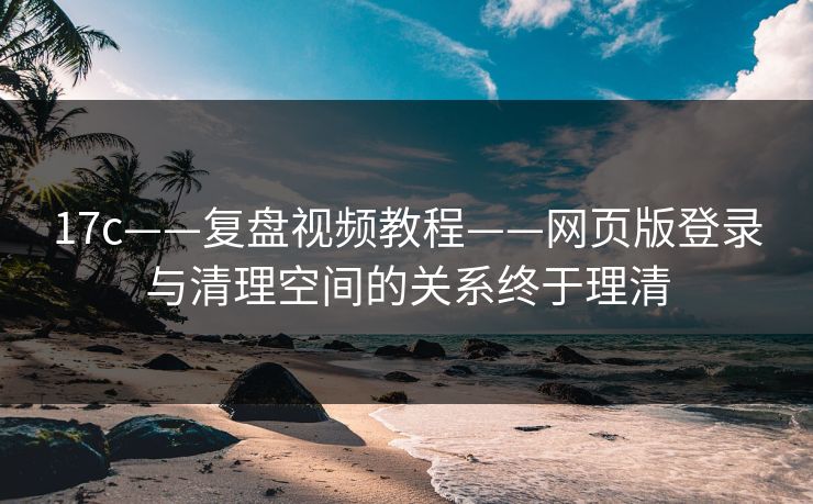 17c——复盘视频教程——网页版登录与清理空间的关系终于理清