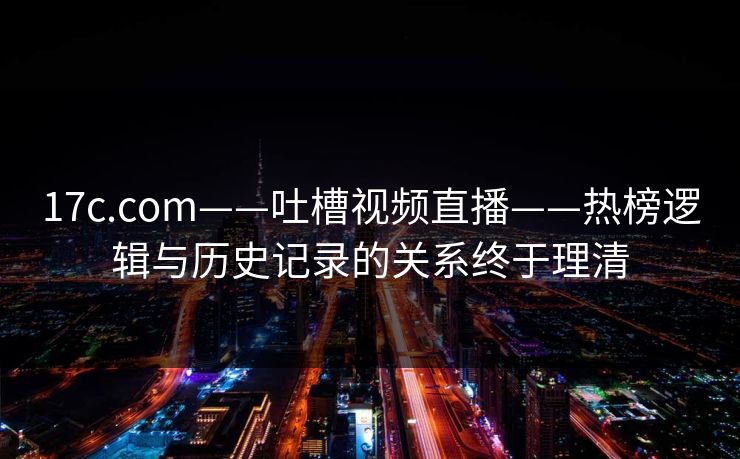 17c.com——吐槽视频直播——热榜逻辑与历史记录的关系终于理清