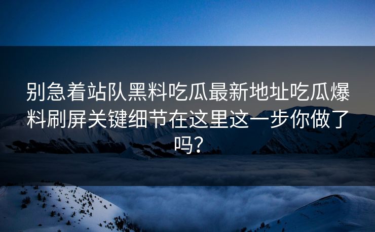 别急着站队黑料吃瓜最新地址吃瓜爆料刷屏关键细节在这里这一步你做了吗？