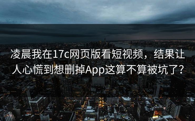 凌晨我在17c网页版看短视频，结果让人心慌到想删掉App这算不算被坑了？