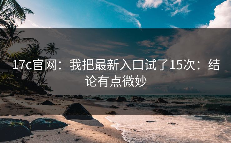 17c官网：我把最新入口试了15次：结论有点微妙