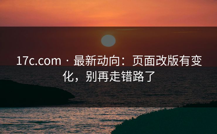 17c.com · 最新动向：页面改版有变化，别再走错路了