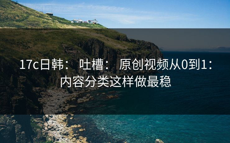 17c日韩： 吐槽： 原创视频从0到1：内容分类这样做最稳