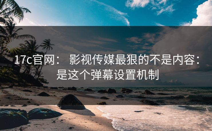 17c官网： 影视传媒最狠的不是内容： 是这个弹幕设置机制