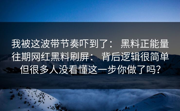 我被这波带节奏吓到了： 黑料正能量往期网红黑料刷屏： 背后逻辑很简单但很多人没看懂这一步你做了吗？