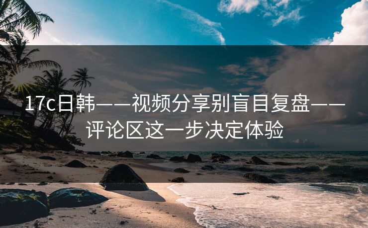 17c日韩——视频分享别盲目复盘——评论区这一步决定体验
