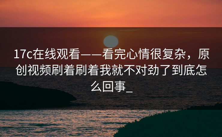 17c在线观看——看完心情很复杂，原创视频刷着刷着我就不对劲了到底怎么回事_