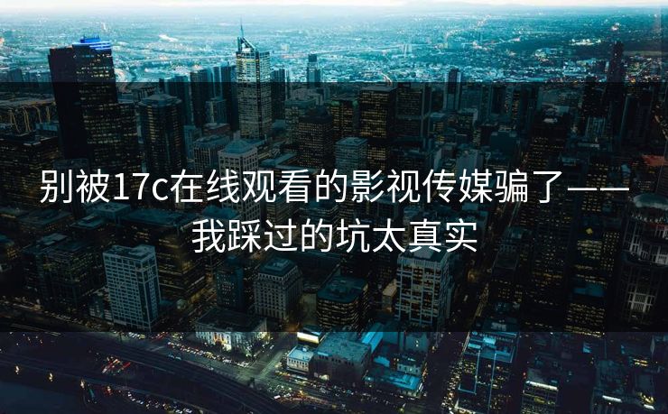 别被17c在线观看的影视传媒骗了——我踩过的坑太真实