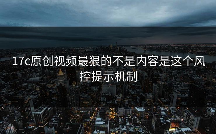 17c原创视频最狠的不是内容是这个风控提示机制
