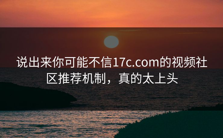 说出来你可能不信17c.com的视频社区推荐机制，真的太上头