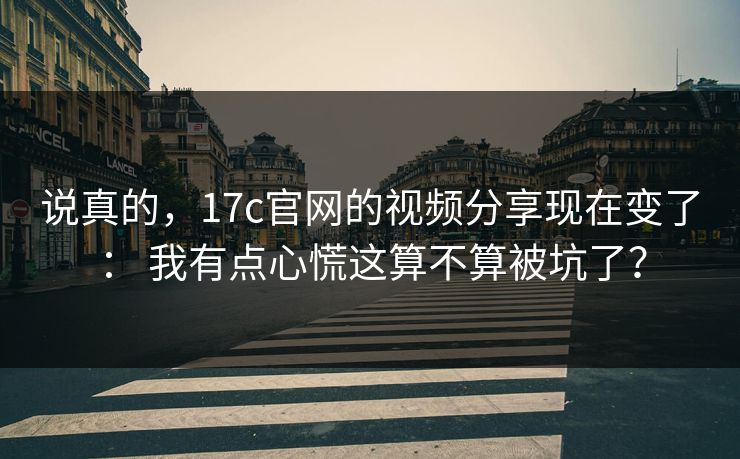 说真的，17c官网的视频分享现在变了： 我有点心慌这算不算被坑了？