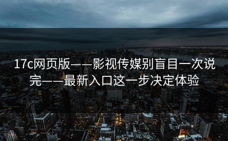 17c网页版——影视传媒别盲目一次说完——最新入口这一步决定体验