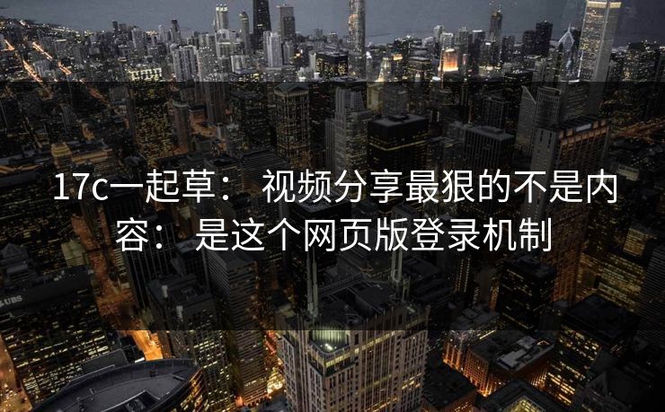 17c一起草： 视频分享最狠的不是内容： 是这个网页版登录机制