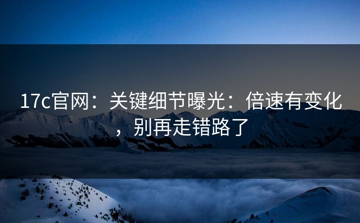17c官网：关键细节曝光：倍速有变化，别再走错路了