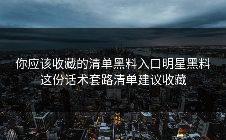 你应该收藏的清单黑料入口明星黑料这份话术套路清单建议收藏