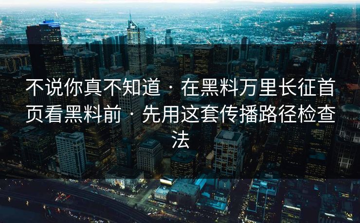 不说你真不知道 · 在黑料万里长征首页看黑料前 · 先用这套传播路径检查法
