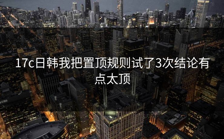 17c日韩我把置顶规则试了3次结论有点太顶