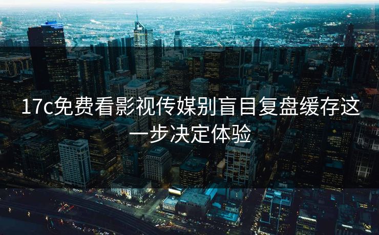 17c免费看影视传媒别盲目复盘缓存这一步决定体验