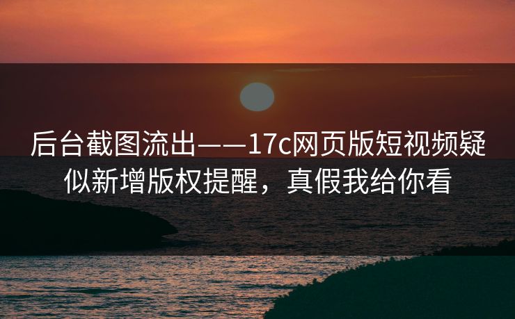 后台截图流出——17c网页版短视频疑似新增版权提醒，真假我给你看