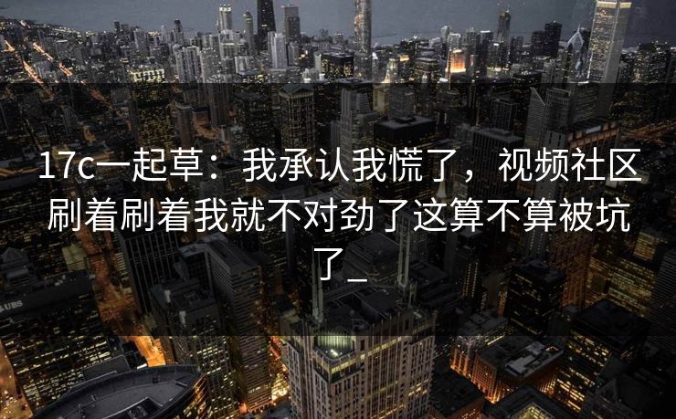 17c一起草：我承认我慌了，视频社区刷着刷着我就不对劲了这算不算被坑了_