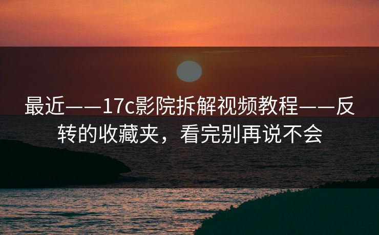 最近——17c影院拆解视频教程——反转的收藏夹，看完别再说不会
