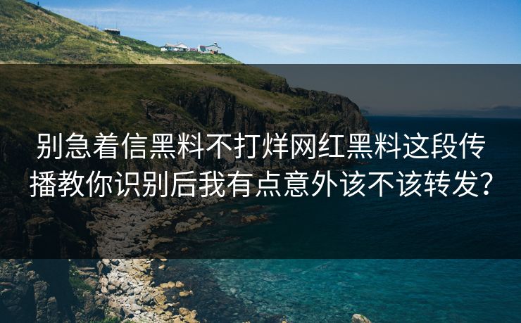 别急着信黑料不打烊网红黑料这段传播教你识别后我有点意外该不该转发？