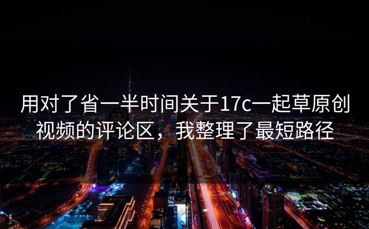 用对了省一半时间关于17c一起草原创视频的评论区，我整理了最短路径