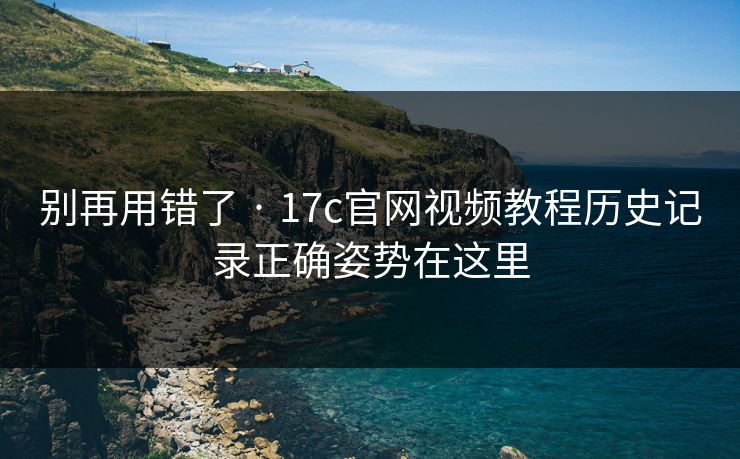 别再用错了 · 17c官网视频教程历史记录正确姿势在这里