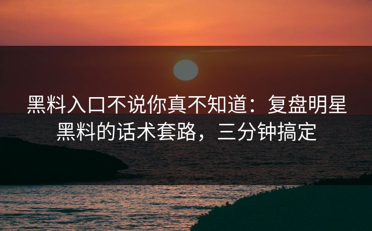 黑料入口不说你真不知道：复盘明星黑料的话术套路，三分钟搞定