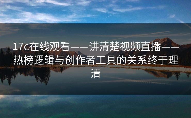 17c在线观看——讲清楚视频直播——热榜逻辑与创作者工具的关系终于理清