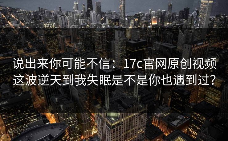 说出来你可能不信：17c官网原创视频这波逆天到我失眠是不是你也遇到过？