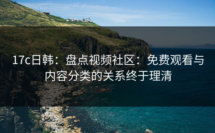 17c日韩：盘点视频社区：免费观看与内容分类的关系终于理清