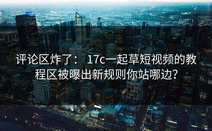 评论区炸了： 17c一起草短视频的教程区被曝出新规则你站哪边？