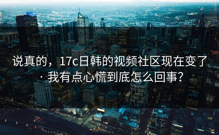 说真的，17c日韩的视频社区现在变了 · 我有点心慌到底怎么回事？