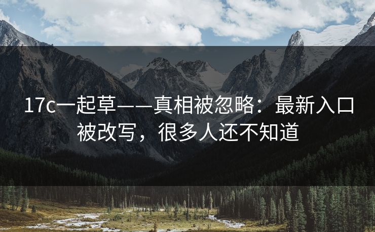 17c一起草——真相被忽略：最新入口被改写，很多人还不知道