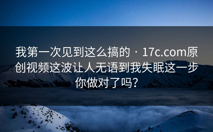 我第一次见到这么搞的 · 17c.com原创视频这波让人无语到我失眠这一步你做对了吗？