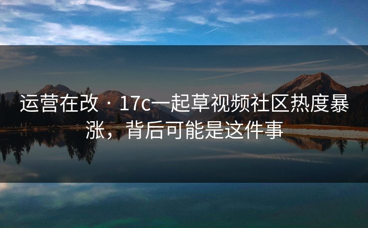 运营在改 · 17c一起草视频社区热度暴涨，背后可能是这件事