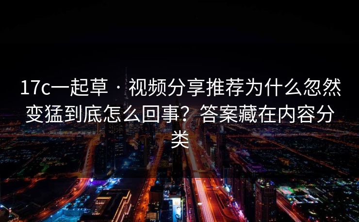 17c一起草 · 视频分享推荐为什么忽然变猛到底怎么回事？答案藏在内容分类