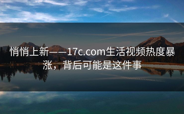 悄悄上新——17c.com生活视频热度暴涨，背后可能是这件事