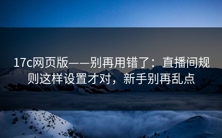 17c网页版——别再用错了：直播间规则这样设置才对，新手别再乱点