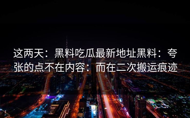 这两天：黑料吃瓜最新地址黑料：夸张的点不在内容：而在二次搬运痕迹