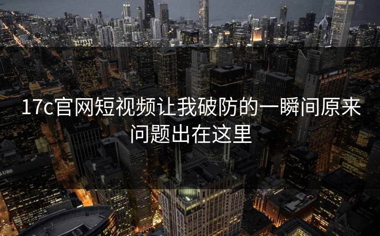 17c官网短视频让我破防的一瞬间原来问题出在这里