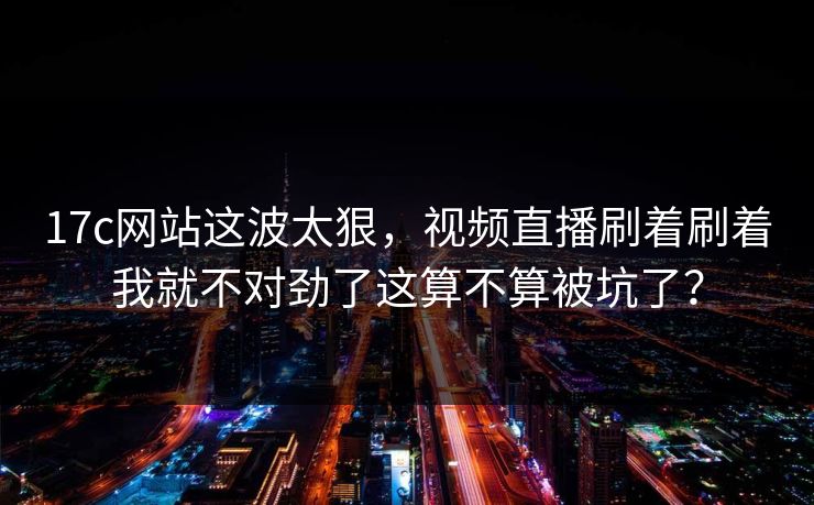 17c网站这波太狠，视频直播刷着刷着我就不对劲了这算不算被坑了？
