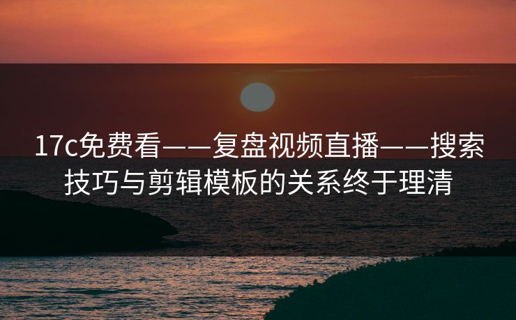 17c免费看——复盘视频直播——搜索技巧与剪辑模板的关系终于理清