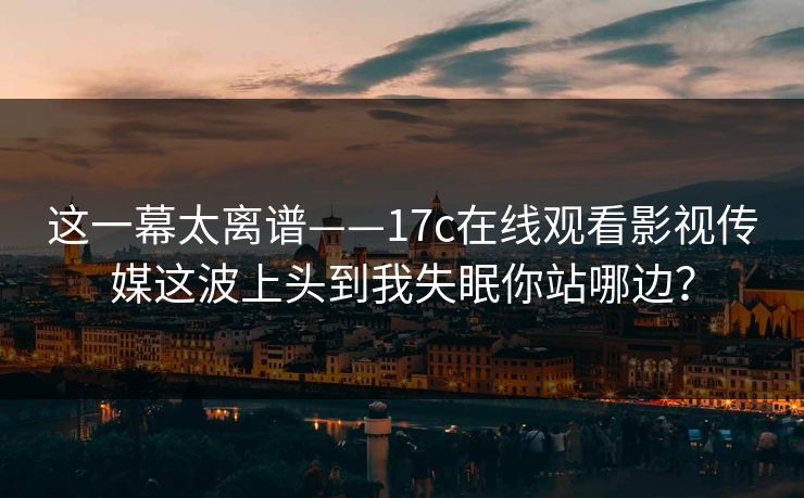 这一幕太离谱——17c在线观看影视传媒这波上头到我失眠你站哪边？
