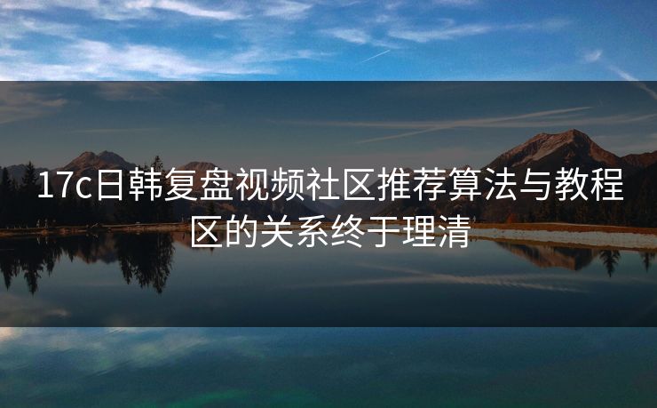 17c日韩复盘视频社区推荐算法与教程区的关系终于理清