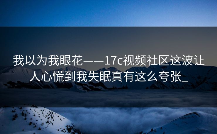 我以为我眼花——17c视频社区这波让人心慌到我失眠真有这么夸张_