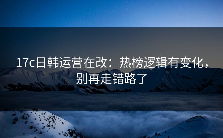 17c日韩运营在改：热榜逻辑有变化，别再走错路了